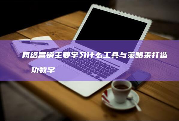 网络营销主要学习什么工具与策略来打造成功数字营销方案